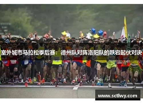 室外城市马拉松季后赛：德州队对阵洛阳队的跌宕起伏对决